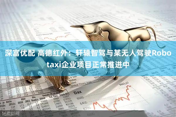 深富优配 高德红外：轩辕智驾与某无人驾驶Robotaxi企业项目正常推进中