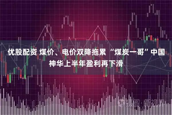 优股配资 煤价、电价双降拖累 “煤炭一哥”中国神华上半年盈利再下滑