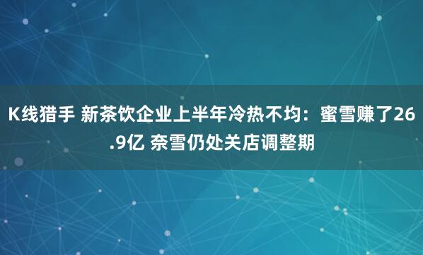 K线猎手 新茶饮企业上半年冷热不均：蜜雪赚了26.9亿 奈雪仍处关店调整期