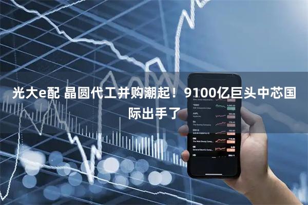 光大e配 晶圆代工并购潮起！9100亿巨头中芯国际出手了