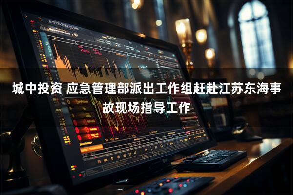 城中投资 应急管理部派出工作组赶赴江苏东海事故现场指导工作