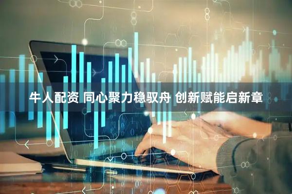 牛人配资 同心聚力稳驭舟 创新赋能启新章