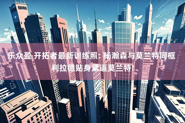 乐众盈 开拓者最新训练照: 杨瀚森与莫兰特同框 利拉德贴身紧逼莫兰特!