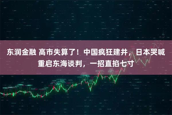 东润金融 高市失算了！中国疯狂建井，日本哭喊重启东海谈判，一招直掐七寸
