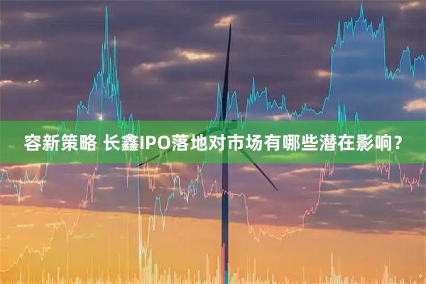 容新策略 长鑫IPO落地对市场有哪些潜在影响？