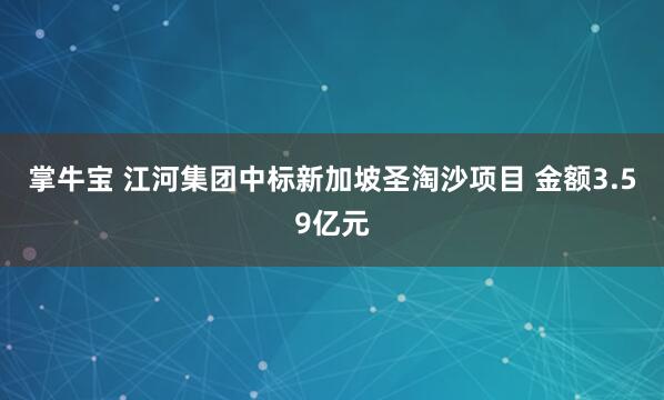 掌牛宝 江河集团中标新加坡圣淘沙项目 金额3.59亿元