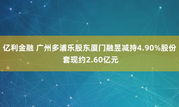 亿利金融 广州多浦乐股东厦门融昱减持4.90%股份 套现约2.60亿元