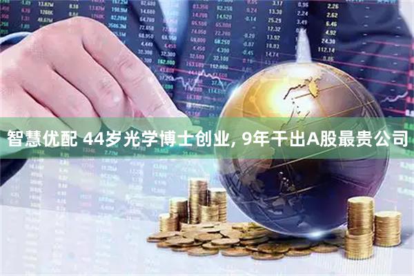 智慧优配 44岁光学博士创业, 9年干出A股最贵公司